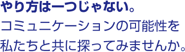 やり方は一つじゃない。 コミュニケーションの可能性を私たちと共に探ってみませんか。